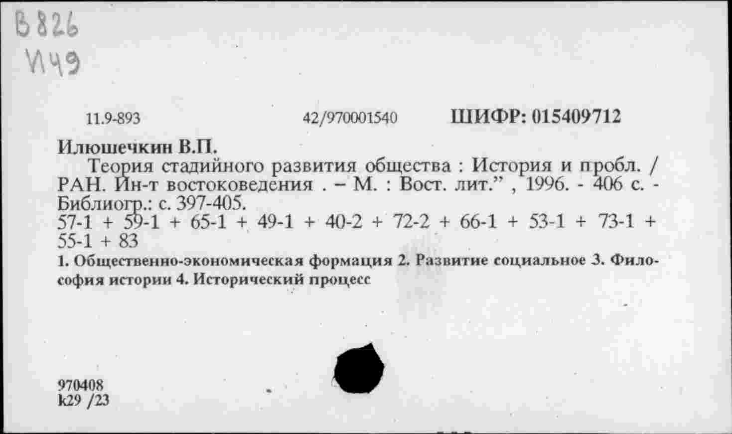 ﻿ЬШ
7149
11.9-893	42/970001540 ШИФР: 015409712
Илюшечкин В.П.
Теория стадийного развития общества : История и ггробл. / РАН. Ин-т востоковедения . - М. : Вост, лит.” , 1996. - 406 с. -Библиогр.: с. 397-405.
57-1 + 59-1 + 65-1 + 49-1 + 40-2 + 72-2 + 66-1 + 53-1 + 73-1 + 55-1 + 83
1. Общественно-экономическая формация 2. Развитие социальное 3. Философия истории 4. Исторический процесс
970408 к29 /23